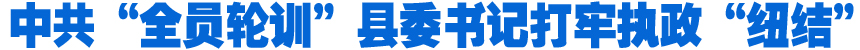 中共“全員輪訓”縣委書記打牢執(zhí)政“紐結”